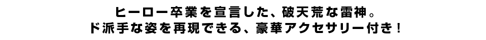 ヒーロー卒業を宣言した、破天荒な雷神。ド派手な姿を再現できる、豪華アクセサリー付き！