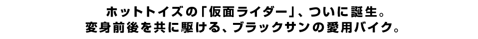 ホットトイズの「仮面ライダー」、ついに誕生。変身前後を共に駆ける、ブラックサンの愛用バイク。