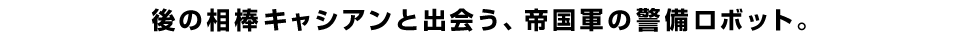 後の相棒キャシアンと出会う、帝国軍の警備ロボット。